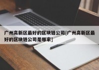 广州高新区最好的区块链公司[广州高新区最好的区块链公司是哪家]