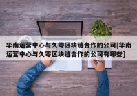 华南运营中心与久零区块链合作的公司[华南运营中心与久零区块链合作的公司有哪些]