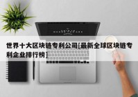 世界十大区块链专利公司[最新全球区块链专利企业排行榜]